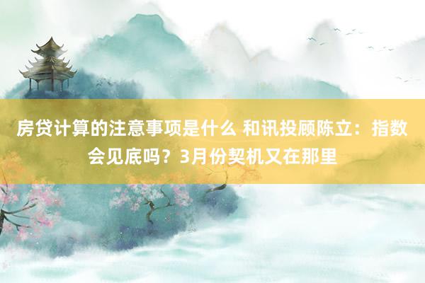 房贷计算的注意事项是什么 和讯投顾陈立：指数会见底吗？3月份契机又在那里