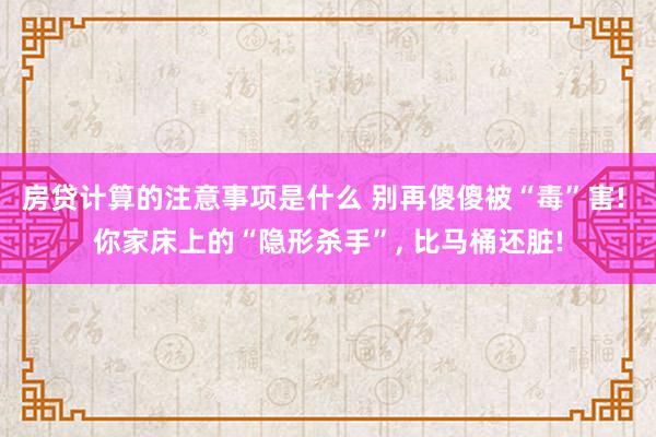 房贷计算的注意事项是什么 别再傻傻被“毒”害! 你家床上的“隐形杀手”, 比马桶还脏!