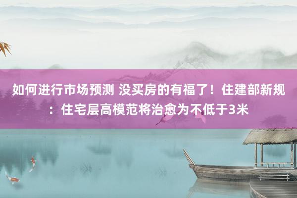 如何进行市场预测 没买房的有福了！住建部新规：住宅层高模范将治愈为不低于3米