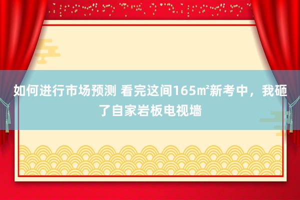 如何进行市场预测 看完这间165㎡新考中，我砸了自家岩板电视墙