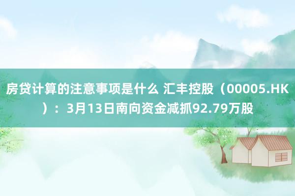 房贷计算的注意事项是什么 汇丰控股（00005.HK）：3月13日南向资金减抓92.79万股