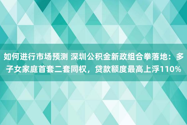 如何进行市场预测 深圳公积金新政组合拳落地：多子女家庭首套二套同权，贷款额度最高上浮110%