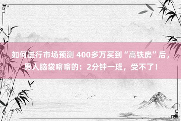 如何进行市场预测 400多万买到“高铁房”后，男人脑袋嗡嗡的：2分钟一班，受不了！