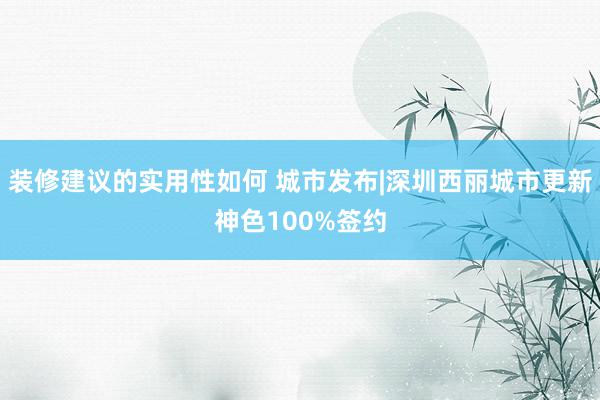 装修建议的实用性如何 城市发布|深圳西丽城市更新神色100%签约