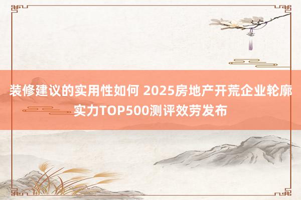 装修建议的实用性如何 2025房地产开荒企业轮廓实力TOP500测评效劳发布