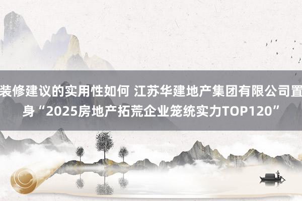 装修建议的实用性如何 江苏华建地产集团有限公司置身“2025房地产拓荒企业笼统实力TOP120”