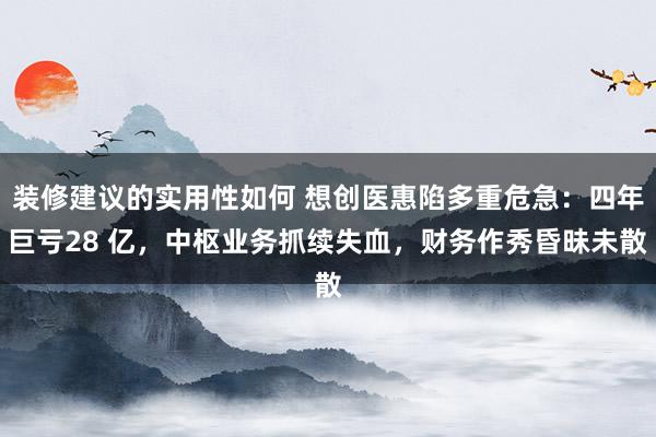 装修建议的实用性如何 想创医惠陷多重危急：四年巨亏28 亿，中枢业务抓续失血，财务作秀昏昧未散