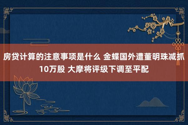 房贷计算的注意事项是什么 金蝶国外遭董明珠减抓10万股 大摩将评级下调至平配